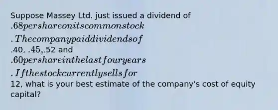 Suppose Massey Ltd. just issued a dividend of .68 per share on its common stock. The company paid dividends of.40, .45,.52 and .60 per share in the last four years. If the stock currently sells for12, what is your best estimate of the company's cost of equity capital?