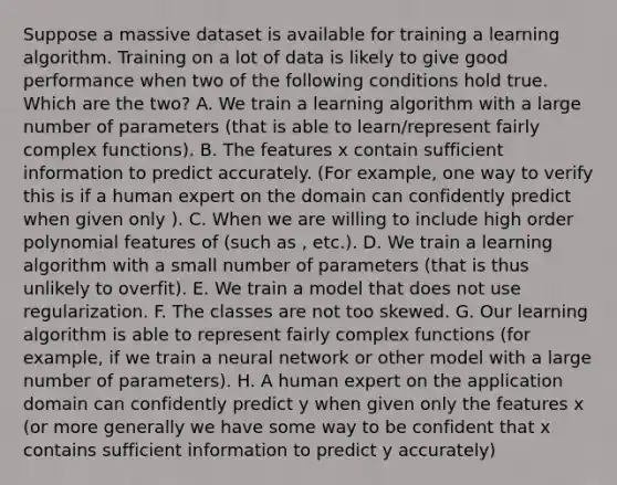 Suppose a massive dataset is available for training a learning algorithm. Training on a lot of data is likely to give good performance when two of the following conditions hold true. Which are the two? A. We train a learning algorithm with a large number of parameters (that is able to learn/represent fairly complex functions). B. The features x contain sufficient information to predict accurately. (For example, one way to verify this is if a human expert on the domain can confidently predict when given only ). C. When we are willing to include high order polynomial features of (such as , etc.). D. We train a learning algorithm with a small number of parameters (that is thus unlikely to overfit). E. We train a model that does not use regularization. F. The classes are not too skewed. G. Our learning algorithm is able to represent fairly complex functions (for example, if we train a neural network or other model with a large number of parameters). H. A human expert on the application domain can confidently predict y when given only the features x (or more generally we have some way to be confident that x contains sufficient information to predict y accurately)