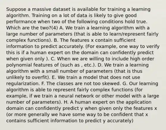 Suppose a massive dataset is available for training a learning algorithm. Training on a lot of data is likely to give good performance when two of the following conditions hold true. Which are the two?(4) A. We train a learning algorithm with a large number of parameters (that is able to learn/represent fairly complex functions). B. The features x contain sufficient information to predict accurately. (For example, one way to verify this is if a human expert on the domain can confidently predict when given only ). C. When we are willing to include high order polynomial features of (such as , etc.). D. We train a learning algorithm with a small number of parameters (that is thus unlikely to overfit). E. We train a model that does not use regularization. F. The classes are not too skewed. G. Our learning algorithm is able to represent fairly complex functions (for example, if we train a neural network or other model with a large number of parameters). H. A human expert on the application domain can confidently predict y when given only the features x (or more generally we have some way to be confident that x contains sufficient information to predict y accurately)