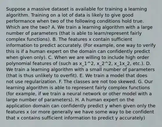 Suppose a massive dataset is available for training a learning algorithm. Training on a lot of data is likely to give good performance when two of the following conditions hold true. Which are the two? A. We train a learning algorithm with a large number of parameters (that is able to learn/represent fairly complex functions). B. The features x contain sufficient information to predict accurately. (For example, one way to verify this is if a human expert on the domain can confidently predict when given only). C. When we are willing to include high order polynomial features of (such as x_1^2, x_2^2, x_1x_2, etc.). D. We train a learning algorithm with a small number of parameters (that is thus unlikely to overfit). E. We train a model that does not use regularization. F. The classes are not too skewed. G. Our learning algorithm is able to represent fairly complex functions (for example, if we train a neural network or other model with a large number of parameters). H. A human expert on the application domain can confidently predict y when given only the features x (or more generally we have some way to be confident that x contains sufficient information to predict y accurately)