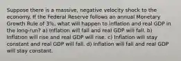 Suppose there is a massive, negative velocity shock to the economy. If the Federal Reserve follows an annual Monetary Growth Rule of 3%, what will happen to inflation and real GDP in the long-run? a) Inflation will fall and real GDP will fall. b) Inflation will rise and real GDP will rise. c) Inflation will stay constant and real GDP will fall. d) Inflation will fall and real GDP will stay constant.