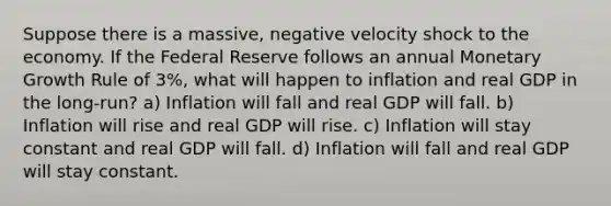 Suppose there is a massive, negative velocity shock to the economy. If the Federal Reserve follows an annual Monetary Growth Rule of 3%, what will happen to inflation and real GDP in the long-run? a) Inflation will fall and real GDP will fall. b) Inflation will rise and real GDP will rise. c) Inflation will stay constant and real GDP will fall. d) Inflation will fall and real GDP will stay constant.