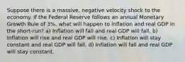 Suppose there is a massive, negative velocity shock to the economy. If the Federal Reserve follows an annual Monetary Growth Rule of 3%, what will happen to inflation and real GDP in the short-run? a) Inflation will fall and real GDP will fall. b) Inflation will rise and real GDP will rise. c) Inflation will stay constant and real GDP will fall. d) Inflation will fall and real GDP will stay constant.