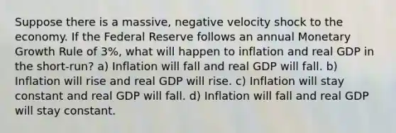 Suppose there is a massive, negative velocity shock to the economy. If the Federal Reserve follows an annual Monetary Growth Rule of 3%, what will happen to inflation and real GDP in the short-run? a) Inflation will fall and real GDP will fall. b) Inflation will rise and real GDP will rise. c) Inflation will stay constant and real GDP will fall. d) Inflation will fall and real GDP will stay constant.