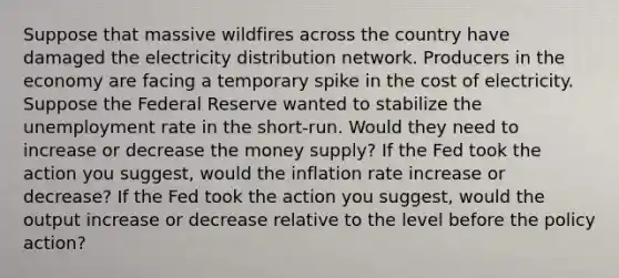 Suppose that massive wildfires across the country have damaged the electricity distribution network. Producers in the economy are facing a temporary spike in the cost of electricity. Suppose the Federal Reserve wanted to stabilize the unemployment rate in the short-run. Would they need to increase or decrease the money supply? If the Fed took the action you suggest, would the inflation rate increase or decrease? If the Fed took the action you suggest, would the output increase or decrease relative to the level before the policy action?