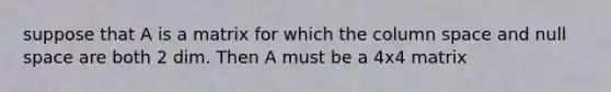 suppose that A is a matrix for which the column space and null space are both 2 dim. Then A must be a 4x4 matrix