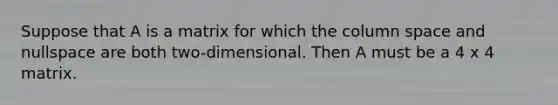 Suppose that A is a matrix for which the column space and nullspace are both two-dimensional. Then A must be a 4 x 4 matrix.