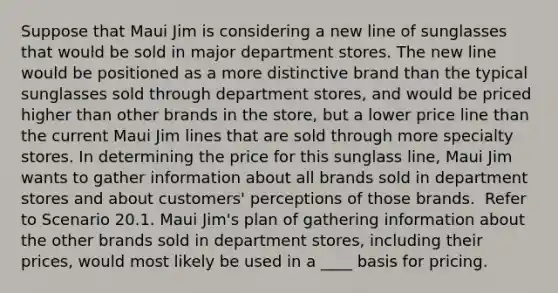 Suppose that Maui Jim is considering a new line of sunglasses that would be sold in major department stores. The new line would be positioned as a more distinctive brand than the typical sunglasses sold through department stores, and would be priced higher than other brands in the store, but a lower price line than the current Maui Jim lines that are sold through more specialty stores. In determining the price for this sunglass line, Maui Jim wants to gather information about all brands sold in department stores and about customers' perceptions of those brands. ​ Refer to Scenario 20.1. Maui Jim's plan of gathering information about the other brands sold in department stores, including their prices, would most likely be used in a ____ basis for pricing.