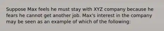 Suppose Max feels he must stay with XYZ company because he fears he cannot get another job. Max's interest in the company may be seen as an example of which of the following: