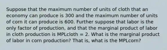 Suppose that the maximum number of units of cloth that an economy can produce is 300 and the maximum number of units of corn it can produce is 600. Further suppose that labor is the only factor of production, and that the marginal product of labor in cloth production is MPLcloth = 2. What is the marginal product of labor in corn production? That is, what is the MPLcorn?