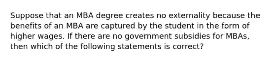 Suppose that an MBA degree creates no externality because the benefits of an MBA are captured by the student in the form of higher wages. If there are no government subsidies for MBAs, then which of the following statements is correct?