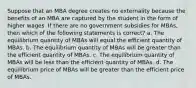 Suppose that an MBA degree creates no externality because the benefits of an MBA are captured by the student in the form of higher wages. If there are no government subsidies for MBAs, then which of the following statements is correct? a. The equilibrium quantity of MBAs will equal the efficient quantity of MBAs. b. The equilibrium quantity of MBAs will be greater than the efficient quantity of MBAs. c. The equilibrium quantity of MBAs will be less than the efficient quantity of MBAs. d. The equilibrium price of MBAs will be greater than the efficient price of MBAs.