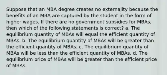 Suppose that an MBA degree creates no externality because the benefits of an MBA are captured by the student in the form of higher wages. If there are no government subsidies for MBAs, then which of the following statements is correct? a. The equilibrium quantity of MBAs will equal the efficient quantity of MBAs. b. The equilibrium quantity of MBAs will be greater than the efficient quantity of MBAs. c. The equilibrium quantity of MBAs will be less than the efficient quantity of MBAs. d. The equilibrium price of MBAs will be greater than the efficient price of MBAs.