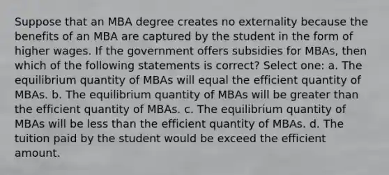 Suppose that an MBA degree creates no externality because the benefits of an MBA are captured by the student in the form of higher wages. If the government offers subsidies for MBAs, then which of the following statements is correct? Select one: a. The equilibrium quantity of MBAs will equal the efficient quantity of MBAs. b. The equilibrium quantity of MBAs will be greater than the efficient quantity of MBAs. c. The equilibrium quantity of MBAs will be less than the efficient quantity of MBAs. d. The tuition paid by the student would be exceed the efficient amount.