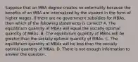 Suppose that an MBA degree creates no externality because the benefits of an MBA are internalized by the student in the form of higher wages. If there are no government subsidies for MBAs, then which of the following statements is correct? A. The equilibrium quantity of MBAs will equal the socially optimal quantity of MBAs. B. The equilibrium quantity of MBAs will be greater than the socially optimal quantity of MBAs. C. The equilibrium quantity of MBAs will be less than the socially optimal quantity of MBAs. D. There is not enough information to answer the question.