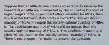 Suppose that an MBA degree creates no externality because the benefits of an MBA are internalized by the student in the form of higher wages. If the government offers subsidies for MBAs, then which of the following statements is correct? a. The equilibrium quantity of MBAs will equal the socially optimal quantity of MBAs. b. The equilibrium quantity of MBAs will be greater than the socially optimal quantity of MBAs. c. The equilibrium quantity of MBAs will be less than the socially optimal quantity of MBAs. d. There is not enough information to answer the question.