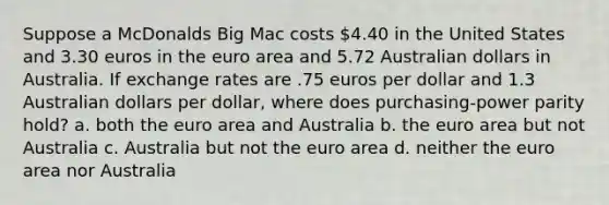 Suppose a McDonalds Big Mac costs 4.40 in the United States and 3.30 euros in the euro area and 5.72 Australian dollars in Australia. If exchange rates are .75 euros per dollar and 1.3 Australian dollars per dollar, where does purchasing-power parity hold? a. both the euro area and Australia b. the euro area but not Australia c. Australia but not the euro area d. neither the euro area nor Australia