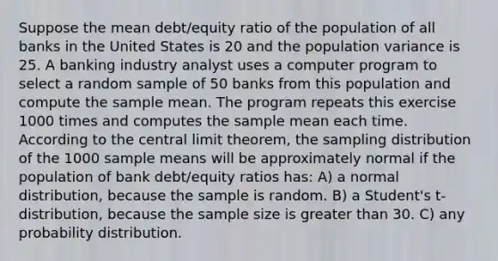 Suppose the mean debt/equity ratio of the population of all banks in the United States is 20 and the population variance is 25. A banking industry analyst uses a computer program to select a random sample of 50 banks from this population and compute the sample mean. The program repeats this exercise 1000 times and computes the sample mean each time. According to the <a href='https://www.questionai.com/knowledge/kUf7Qv1J9z-central-limit-theorem' class='anchor-knowledge'>central limit theorem</a>, the sampling distribution of the 1000 sample means will be approximately normal if the population of bank debt/equity ratios has: A) a normal distribution, because the sample is random. B) a Student's t-distribution, because the sample size is <a href='https://www.questionai.com/knowledge/ktgHnBD4o3-greater-than' class='anchor-knowledge'>greater than</a> 30. C) any probability distribution.