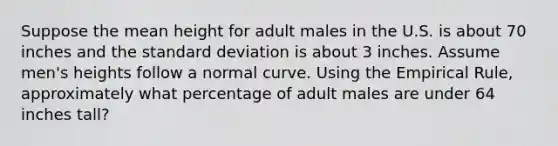 Suppose the mean height for adult males in the U.S. is about 70 inches and the <a href='https://www.questionai.com/knowledge/kqGUr1Cldy-standard-deviation' class='anchor-knowledge'>standard deviation</a> is about 3 inches. Assume men's heights follow a normal curve. Using the Empirical Rule, approximately what percentage of adult males are under 64 inches tall?