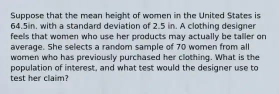 Suppose that the mean height of women in the United States is 64.5in. with a standard deviation of 2.5 in. A clothing designer feels that women who use her products may actually be taller on average. She selects a random sample of 70 women from all women who has previously purchased her clothing. What is the population of interest, and what test would the designer use to test her claim?