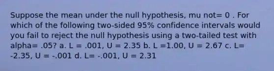 Suppose the mean under the null hypothesis, mu not= 0 . For which of the following two-sided 95% confidence intervals would you fail to reject the null hypothesis using a two-tailed test with alpha= .05? a. L = .001, U = 2.35 b. L =1.00, U = 2.67 c. L= -2.35, U = -.001 d. L= -.001, U = 2.31