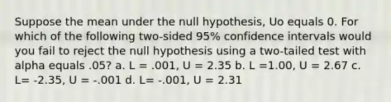 Suppose the mean under the null hypothesis, Uo equals 0. For which of the following two-sided 95% confidence intervals would you fail to reject the null hypothesis using a two-tailed test with alpha equals .05? a. L = .001, U = 2.35 b. L =1.00, U = 2.67 c. L= -2.35, U = -.001 d. L= -.001, U = 2.31