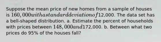 Suppose the mean price of new homes from a sample of houses is 160,000 with a standard deviation of12,000. The data set has a bell-shaped distribution. a. Estimate the percent of households with prices between 148,000 and172,000. b. Between what two prices do 95% of the houses fall?