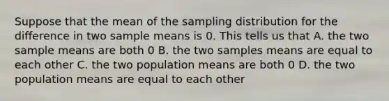 Suppose that the mean of the sampling distribution for the difference in two sample means is 0. This tells us that A. the two sample means are both 0 B. the two samples means are equal to each other C. the two population means are both 0 D. the two population means are equal to each other