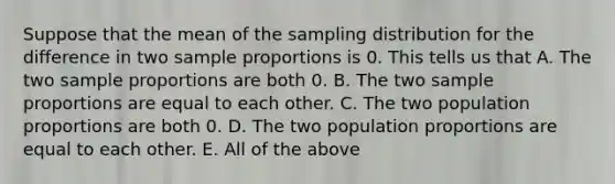 Suppose that the mean of the sampling distribution for the difference in two sample proportions is 0. This tells us that A. The two sample proportions are both 0. B. The two sample proportions are equal to each other. C. The two population proportions are both 0. D. The two population proportions are equal to each other. E. All of the above