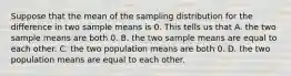 Suppose that the mean of the sampling distribution for the difference in two sample means is 0. This tells us that A. the two sample means are both 0. B. the two sample means are equal to each other. C. the two population means are both 0. D. the two population means are equal to each other.