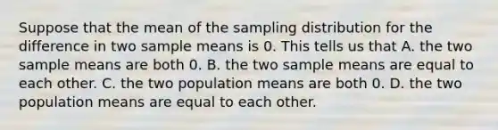 Suppose that the mean of the sampling distribution for the difference in two sample means is 0. This tells us that A. the two sample means are both 0. B. the two sample means are equal to each other. C. the two population means are both 0. D. the two population means are equal to each other.