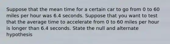 Suppose that the mean time for a certain car to go from 0 to 60 miles per hour was 6.4 seconds. Suppose that you want to test that the average time to accelerate from 0 to 60 miles per hour is longer than 6.4 seconds. State the null and alternate hypothesis