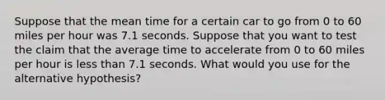 Suppose that the mean time for a certain car to go from 0 to 60 miles per hour was 7.1 seconds. Suppose that you want to test the claim that the average time to accelerate from 0 to 60 miles per hour is less than 7.1 seconds. What would you use for the alternative hypothesis?