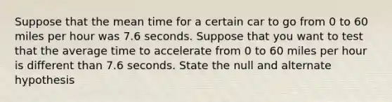 Suppose that the mean time for a certain car to go from 0 to 60 miles per hour was 7.6 seconds. Suppose that you want to test that the average time to accelerate from 0 to 60 miles per hour is different than 7.6 seconds. State the null and alternate hypothesis