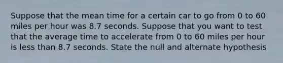 Suppose that the mean time for a certain car to go from 0 to 60 miles per hour was 8.7 seconds. Suppose that you want to test that the average time to accelerate from 0 to 60 miles per hour is less than 8.7 seconds. State the null and alternate hypothesis