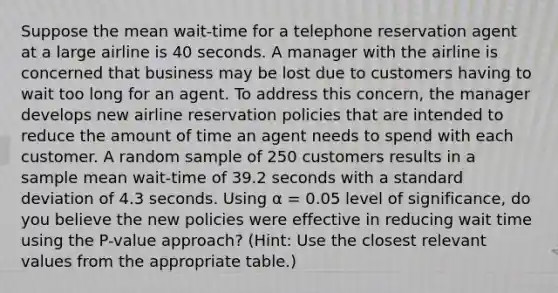 Suppose the mean wait-time for a telephone reservation agent at a large airline is 40 seconds. A manager with the airline is concerned that business may be lost due to customers having to wait too long for an agent. To address this concern, the manager develops new airline reservation policies that are intended to reduce the amount of time an agent needs to spend with each customer. A random sample of 250 customers results in a sample mean wait-time of 39.2 seconds with a standard deviation of 4.3 seconds. Using α = 0.05 level of significance, do you believe the new policies were effective in reducing wait time using the P-value approach? (Hint: Use the closest relevant values from the appropriate table.)