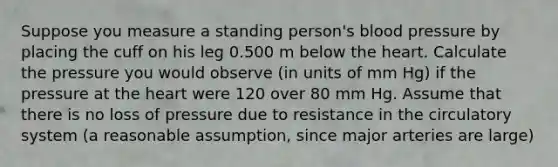 Suppose you measure a standing person's blood pressure by placing the cuff on his leg 0.500 m below the heart. Calculate the pressure you would observe (in units of mm Hg) if the pressure at the heart were 120 over 80 mm Hg. Assume that there is no loss of pressure due to resistance in the circulatory system (a reasonable assumption, since major arteries are large)