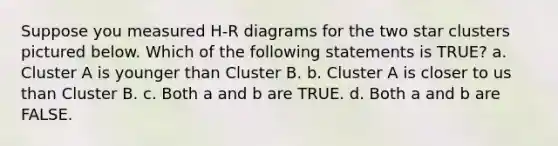 Suppose you measured H-R diagrams for the two star clusters pictured below. Which of the following statements is TRUE? a. Cluster A is younger than Cluster B. b. Cluster A is closer to us than Cluster B. c. Both a and b are TRUE. d. Both a and b are FALSE.