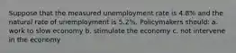 Suppose that the measured unemployment rate is 4.8% and the natural rate of unemployment is 5.2%. Policymakers should: a. work to slow economy b. stimulate the economy c. not intervene in the economy