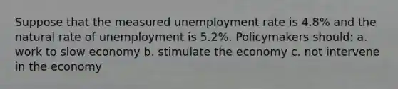 Suppose that the measured unemployment rate is 4.8% and the natural rate of unemployment is 5.2%. Policymakers should: a. work to slow economy b. stimulate the economy c. not intervene in the economy