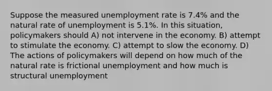 Suppose the measured unemployment rate is 7.4% and the natural rate of unemployment is 5.1%. In this situation, policymakers should A) not intervene in the economy. B) attempt to stimulate the economy. C) attempt to slow the economy. D) The actions of policymakers will depend on how much of the natural rate is frictional unemployment and how much is structural unemployment