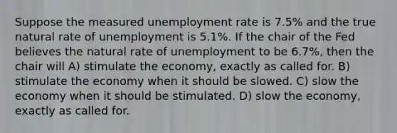 Suppose the measured unemployment rate is 7.5% and the true natural rate of unemployment is 5.1%. If the chair of the Fed believes the natural rate of unemployment to be 6.7%, then the chair will A) stimulate the economy, exactly as called for. B) stimulate the economy when it should be slowed. C) slow the economy when it should be stimulated. D) slow the economy, exactly as called for.