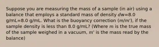 Suppose you are measuring the mass of a sample (in air) using a balance that employs a standard mass of density 𝑑w=8.0 g/mL=8.0 g/mL. What is the buoyancy correction (𝑚/𝑚'), if the sample density is less than 8.0 g/mL? (Where 𝑚 is the true mass of the sample weighed in a vacuum, 𝑚' is the mass read by the balance)