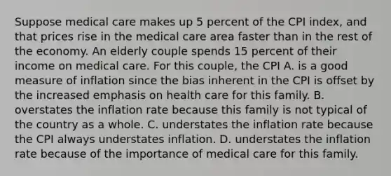 Suppose medical care makes up 5 percent of the CPI​ index, and that prices rise in the medical care area faster than in the rest of the economy. An elderly couple spends 15 percent of their income on medical care. For this​ couple, the CPI A. is a good measure of inflation since the bias inherent in the CPI is offset by the increased emphasis on health care for this family. B. overstates the inflation rate because this family is not typical of the country as a whole. C. understates the inflation rate because the CPI always understates inflation. D. understates the inflation rate because of the importance of medical care for this family.