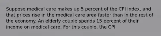 Suppose medical care makes up 5 percent of the CPI index, and that prices rise in the medical care area faster than in the rest of the economy. An elderly couple spends 15 percent of their income on medical care. For this couple, the CPI