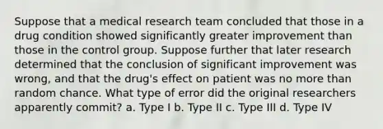 Suppose that a medical research team concluded that those in a drug condition showed significantly greater improvement than those in the control group. Suppose further that later research determined that the conclusion of significant improvement was wrong, and that the drug's effect on patient was no more than random chance. What type of error did the original researchers apparently commit? a. Type I b. Type II c. Type III d. Type IV