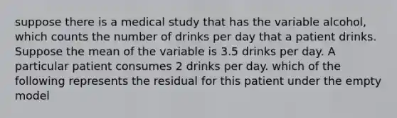 suppose there is a medical study that has the variable alcohol, which counts the number of drinks per day that a patient drinks. Suppose the mean of the variable is 3.5 drinks per day. A particular patient consumes 2 drinks per day. which of the following represents the residual for this patient under the empty model