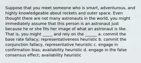 Suppose that you meet someone who is smart, adventurous, and highly knowledgeable about rockets and outer space. Even thought there are not many astronauts in the world, you might immediately assume that this person is an astronaut just because he or she fits her image of what an astronaut is like. That is, you might _____ and rely on the ______ a. commit the base rate fallacy; representativeness heuristic b. commit the conjunction fallacy, representative heuristic c. engage in confirmation bias; availability heuristic d. engage in the false consensus effect; availability heuristic