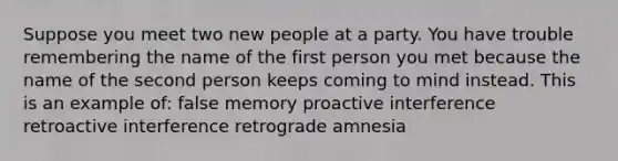 Suppose you meet two new people at a party. You have trouble remembering the name of the first person you met because the name of the second person keeps coming to mind instead. This is an example of: false memory proactive interference retroactive interference retrograde amnesia