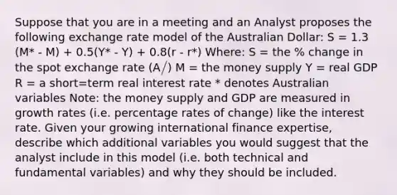 Suppose that you are in a meeting and an Analyst proposes the following exchange rate model of the Australian Dollar: S = 1.3 (M* - M) + 0.5(Y* - Y) + 0.8(r - r*) Where: S = the % change in the spot exchange rate (A/) M = the money supply Y = real GDP R = a short=term real interest rate * denotes Australian variables Note: the money supply and GDP are measured in growth rates (i.e. percentage rates of change) like the interest rate. Given your growing international finance expertise, describe which additional variables you would suggest that the analyst include in this model (i.e. both technical and fundamental variables) and why they should be included.